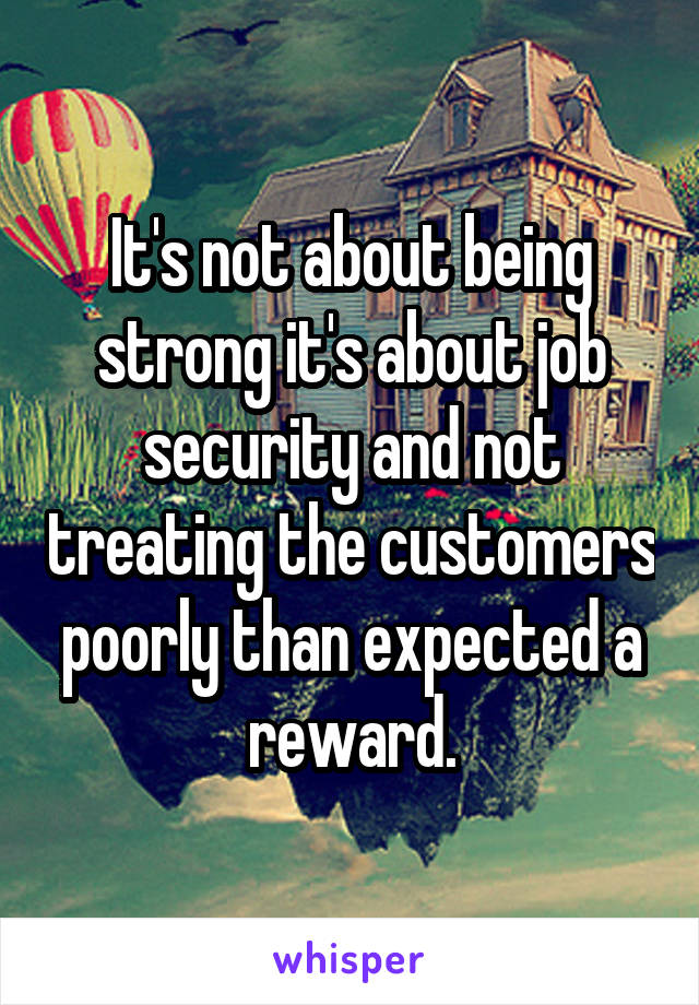 It's not about being strong it's about job security and not treating the customers poorly than expected a reward.