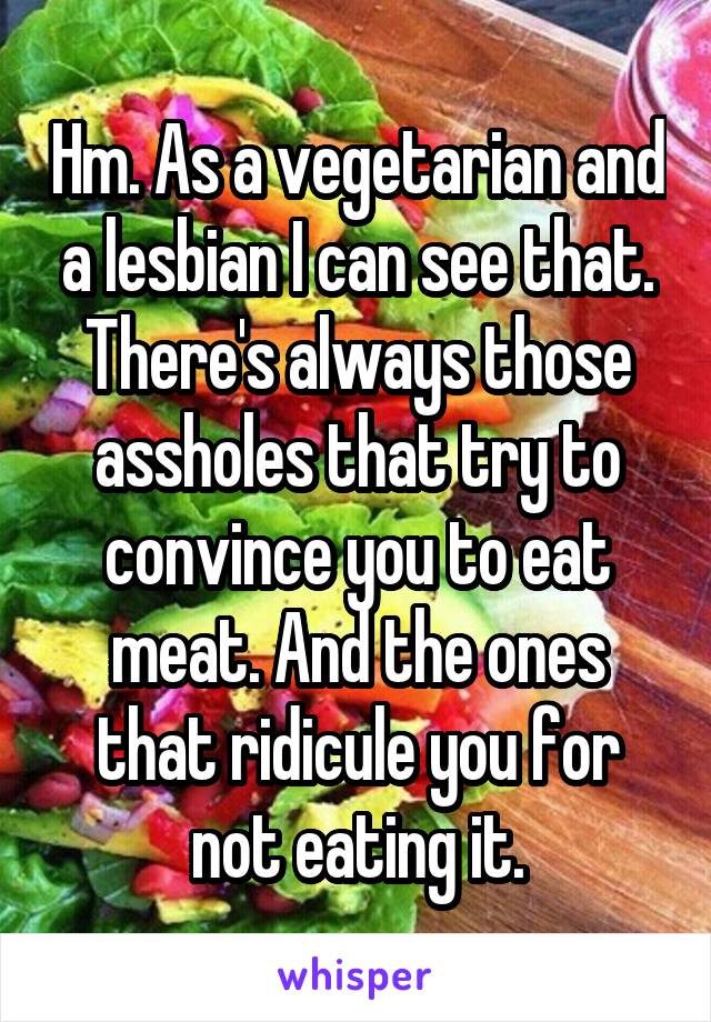 Hm. As a vegetarian and a lesbian I can see that. There's always those assholes that try to convince you to eat meat. And the ones that ridicule you for not eating it.