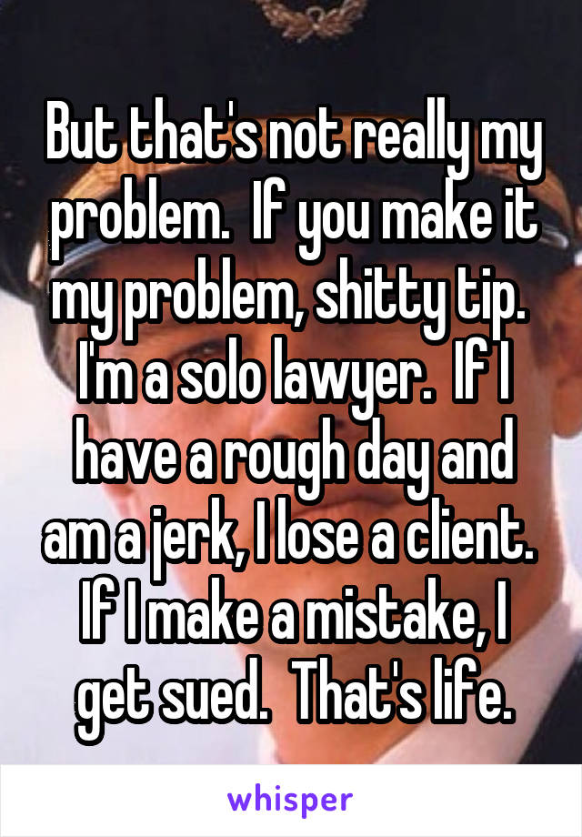 But that's not really my problem.  If you make it my problem, shitty tip.  I'm a solo lawyer.  If I have a rough day and am a jerk, I lose a client.  If I make a mistake, I get sued.  That's life.