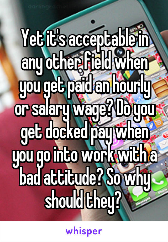 Yet it's acceptable in any other field when you get paid an hourly or salary wage? Do you get docked pay when you go into work with a bad attitude? So why should they? 