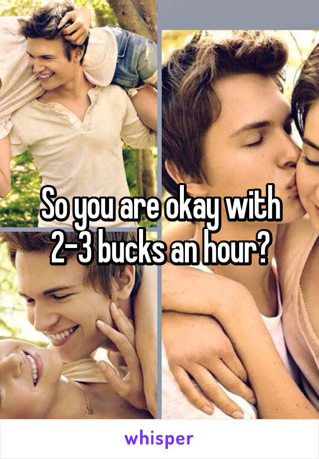 So you are okay with 2-3 bucks an hour?