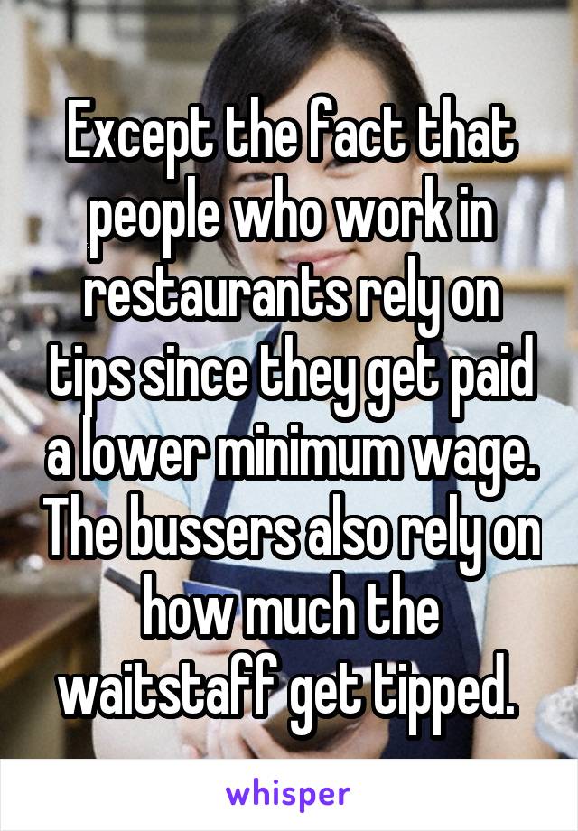 Except the fact that people who work in restaurants rely on tips since they get paid a lower minimum wage. The bussers also rely on how much the waitstaff get tipped. 