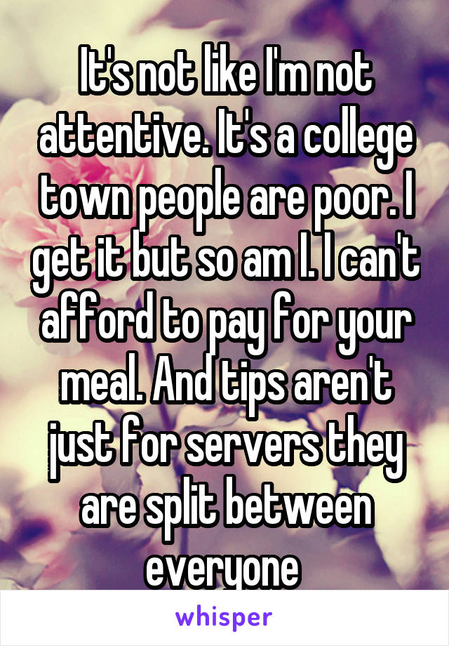 It's not like I'm not attentive. It's a college town people are poor. I get it but so am I. I can't afford to pay for your meal. And tips aren't just for servers they are split between everyone 