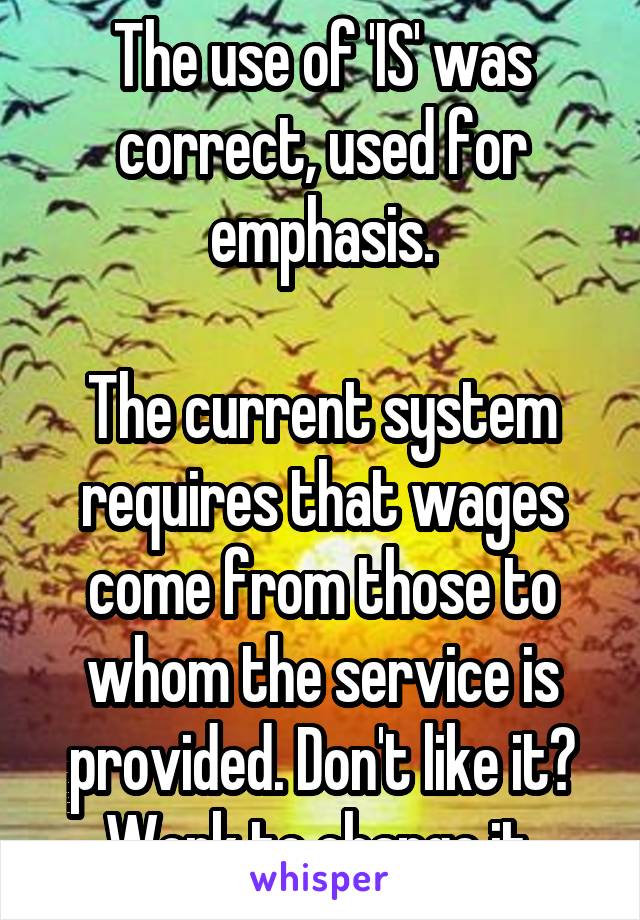 The use of 'IS' was correct, used for emphasis.

The current system requires that wages come from those to whom the service is provided. Don't like it? Work to change it.