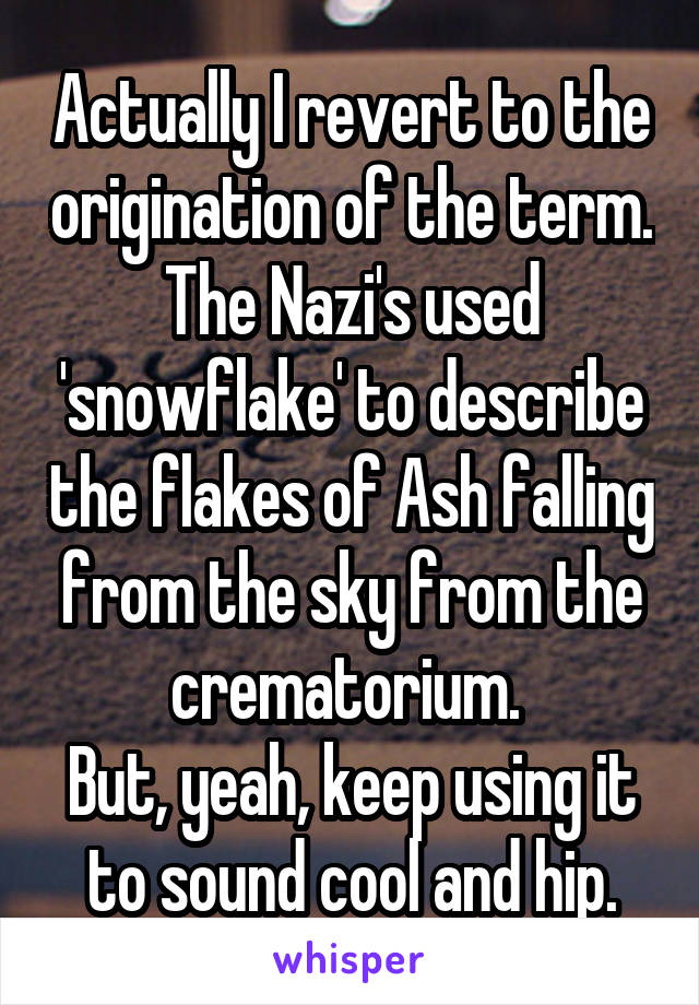 Actually I revert to the origination of the term. The Nazi's used 'snowflake' to describe the flakes of Ash falling from the sky from the crematorium. 
But, yeah, keep using it to sound cool and hip.