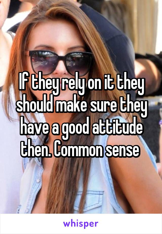 If they rely on it they should make sure they have a good attitude then. Common sense 