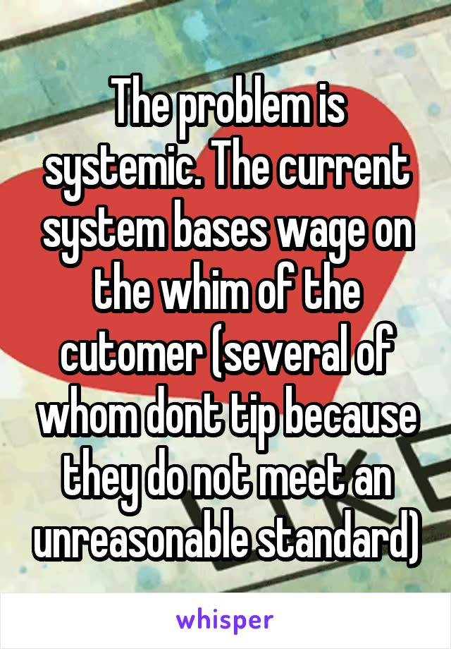 The problem is systemic. The current system bases wage on the whim of the cutomer (several of whom dont tip because they do not meet an unreasonable standard)