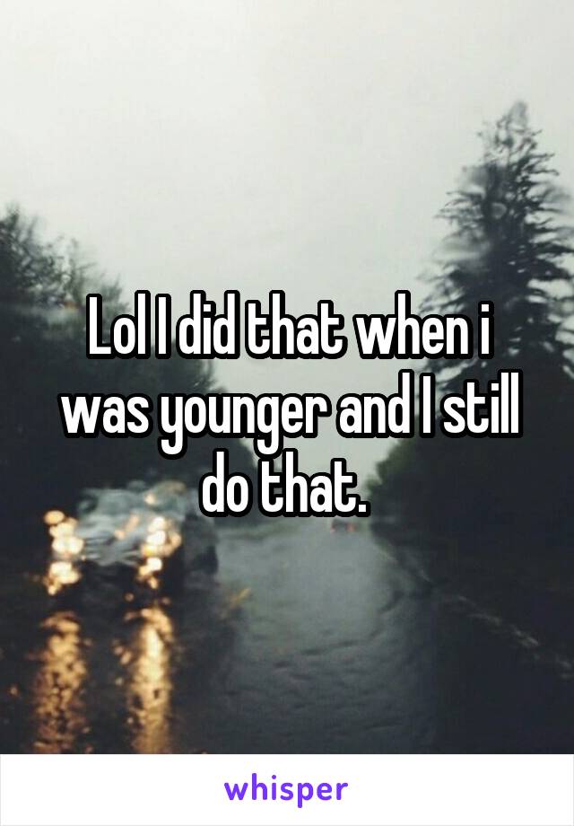 Lol I did that when i was younger and I still do that. 