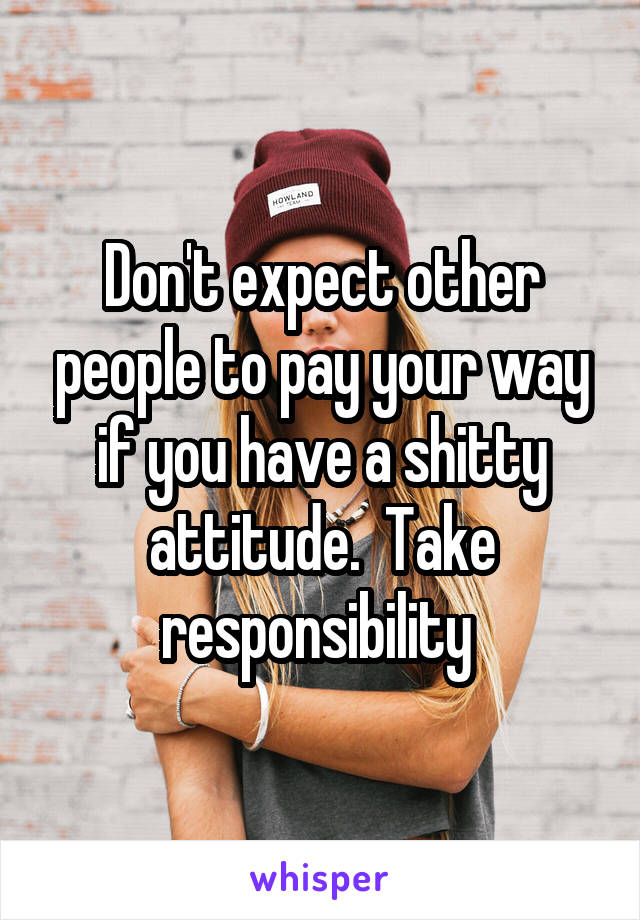 Don't expect other people to pay your way if you have a shitty attitude.  Take responsibility 