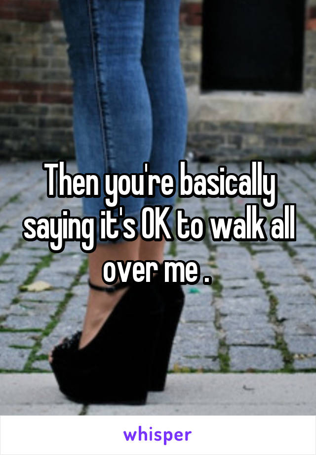 Then you're basically saying it's OK to walk all over me . 