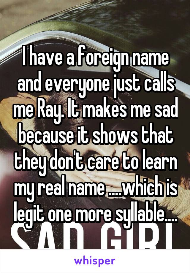 I have a foreign name and everyone just calls me Ray. It makes me sad because it shows that they don't care to learn my real name ....which is legit one more syllable....