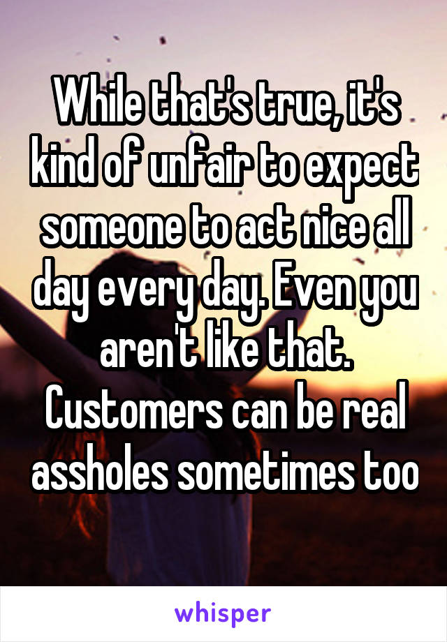 While that's true, it's kind of unfair to expect someone to act nice all day every day. Even you aren't like that. Customers can be real assholes sometimes too 