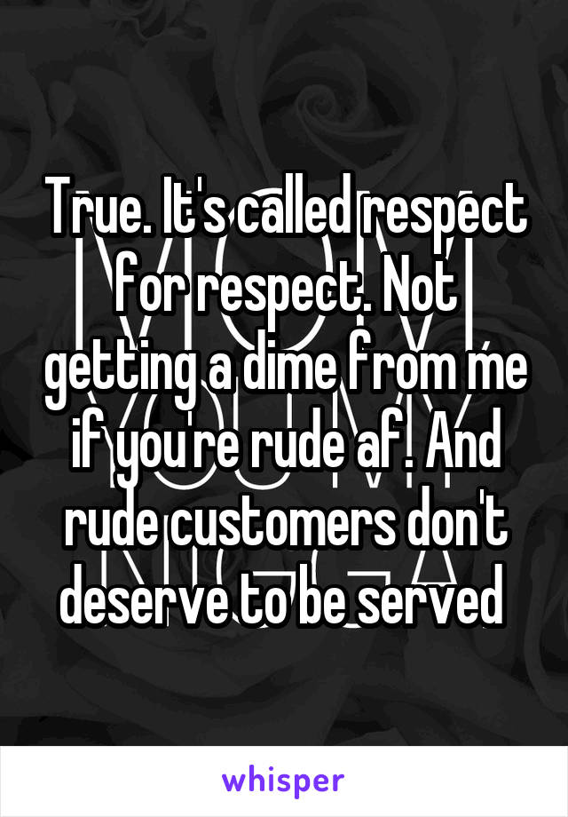True. It's called respect for respect. Not getting a dime from me if you're rude af. And rude customers don't deserve to be served 