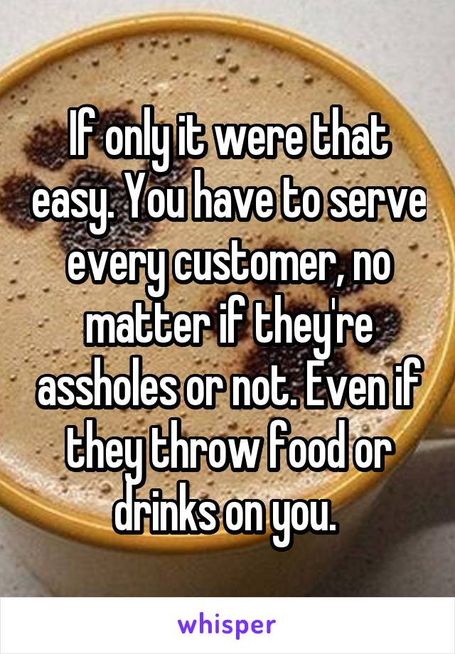If only it were that easy. You have to serve every customer, no matter if they're assholes or not. Even if they throw food or drinks on you. 