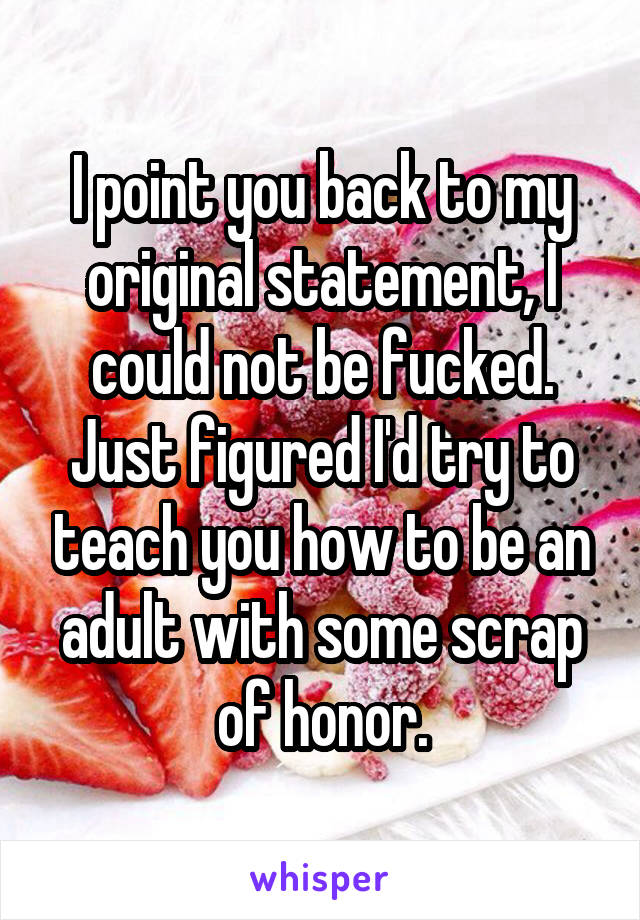 I point you back to my original statement, I could not be fucked. Just figured I'd try to teach you how to be an adult with some scrap of honor.