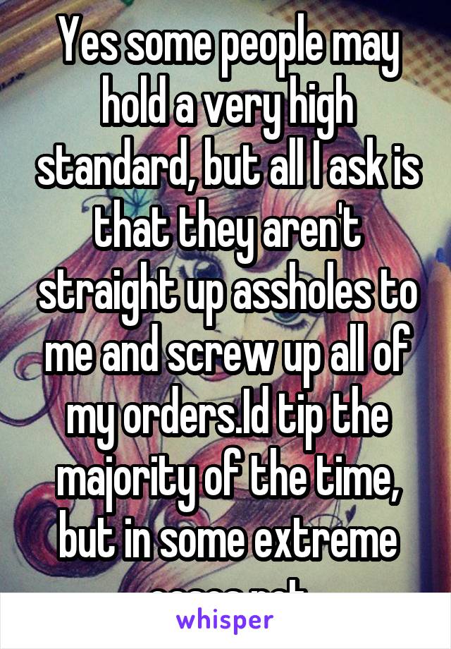 Yes some people may hold a very high standard, but all I ask is that they aren't straight up assholes to me and screw up all of my orders.Id tip the majority of the time, but in some extreme cases not