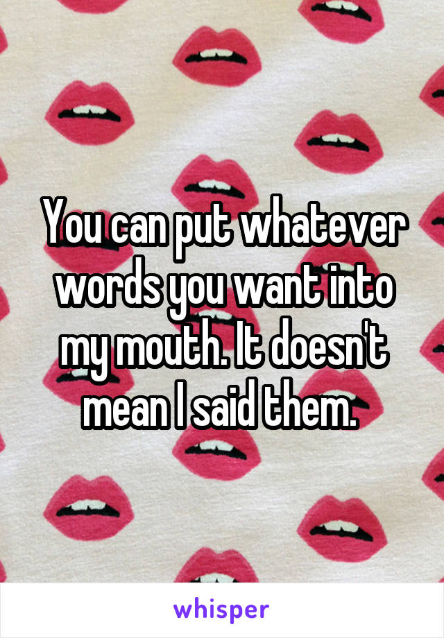 You can put whatever words you want into my mouth. It doesn't mean I said them. 