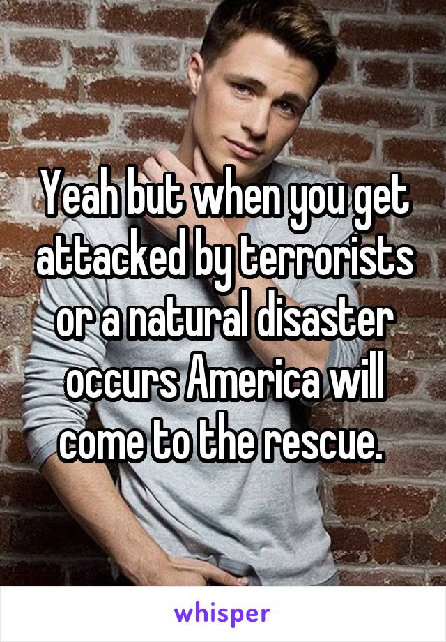 Yeah but when you get attacked by terrorists or a natural disaster occurs America will come to the rescue. 
