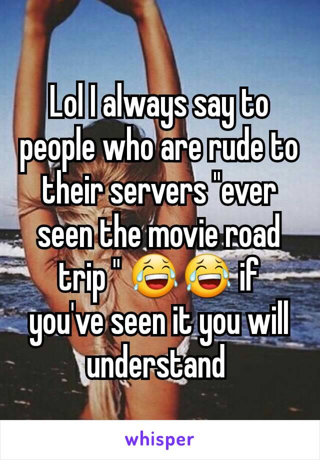Lol I always say to people who are rude to their servers "ever seen the movie road trip " 😂😂 if you've seen it you will understand 