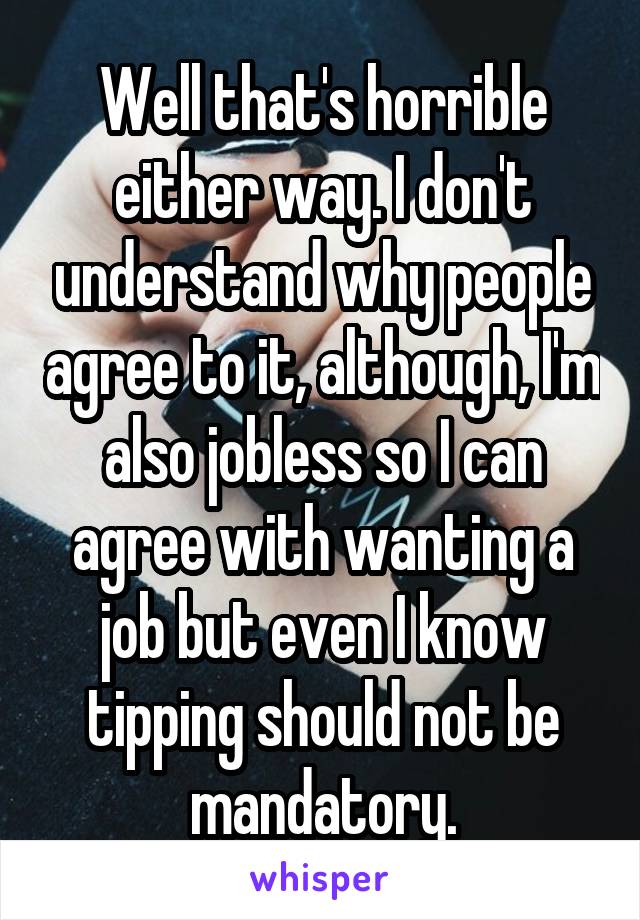 Well that's horrible either way. I don't understand why people agree to it, although, I'm also jobless so I can agree with wanting a job but even I know tipping should not be mandatory.