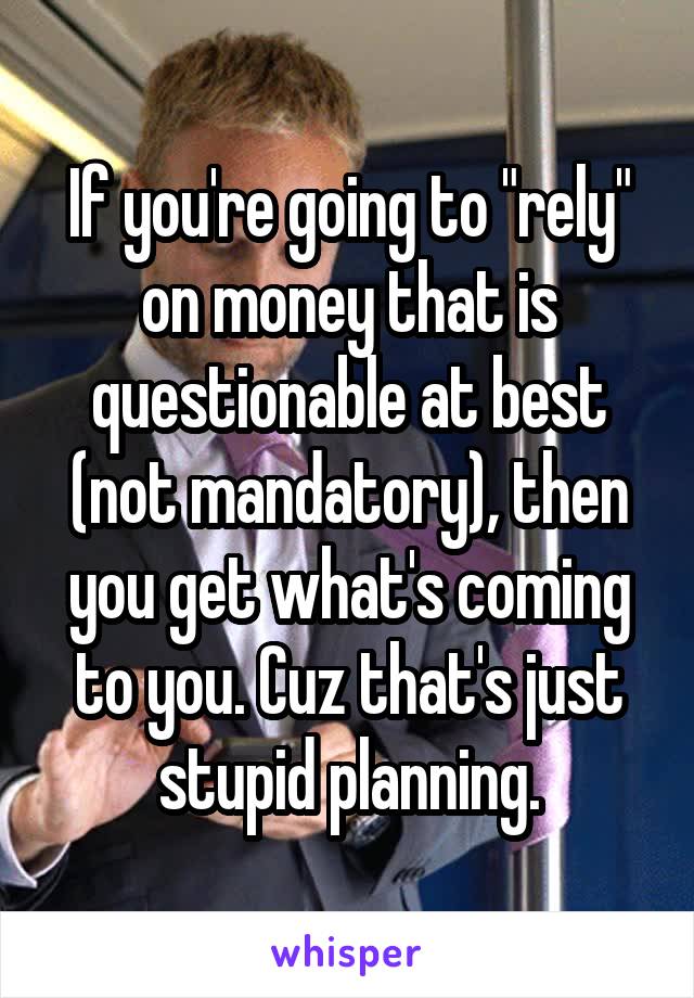 If you're going to "rely" on money that is questionable at best (not mandatory), then you get what's coming to you. Cuz that's just stupid planning.