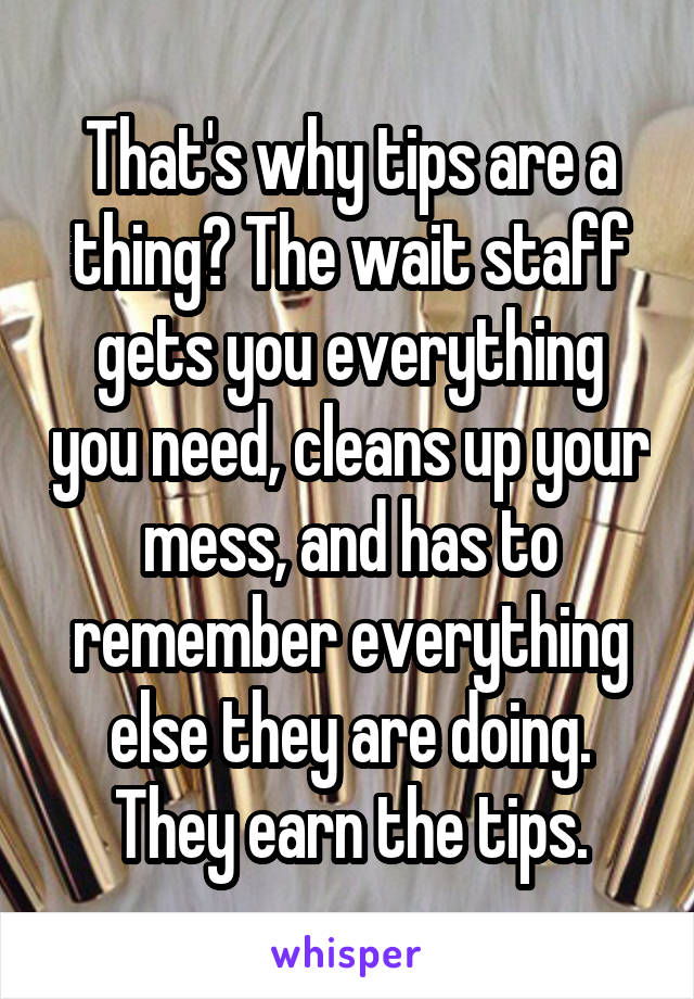 That's why tips are a thing? The wait staff gets you everything you need, cleans up your mess, and has to remember everything else they are doing. They earn the tips.