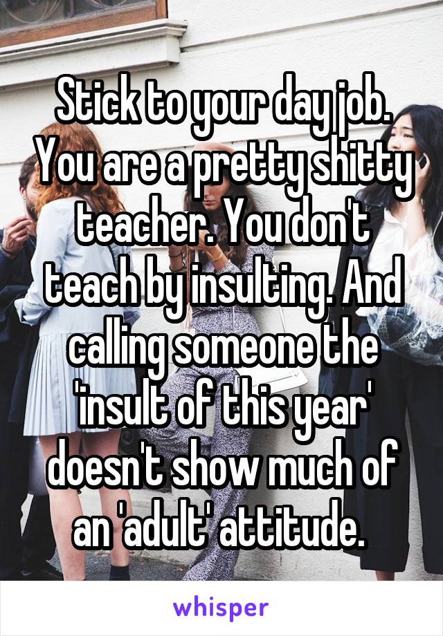 Stick to your day job. You are a pretty shitty teacher. You don't teach by insulting. And calling someone the 'insult of this year' doesn't show much of an 'adult' attitude. 