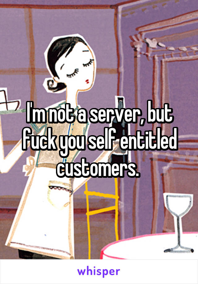 I'm not a server, but fuck you self entitled customers. 