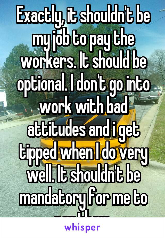 Exactly, it shouldn't be my job to pay the workers. It should be optional. I don't go into work with bad attitudes and i get tipped when I do very well. It shouldn't be mandatory for me to pay them.