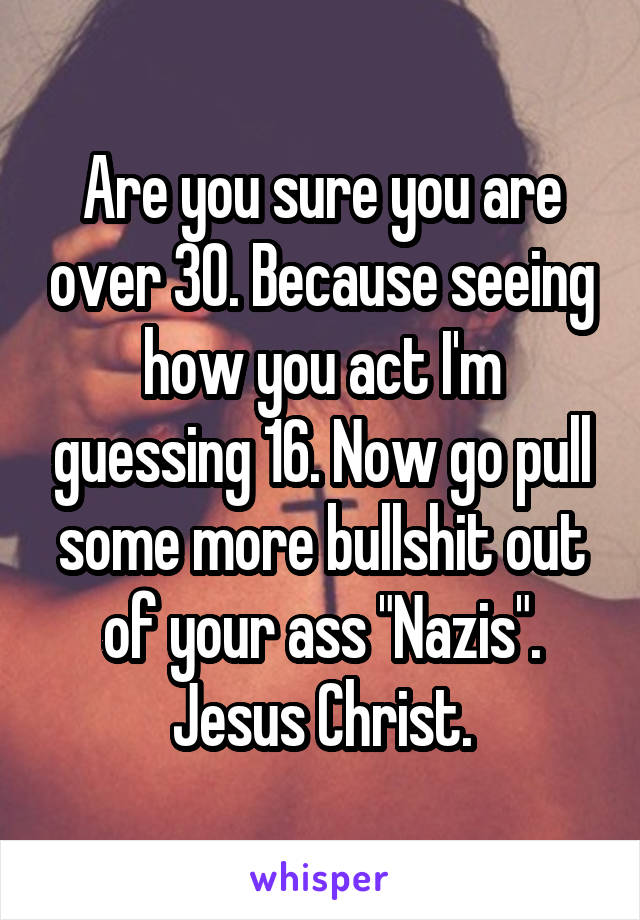 Are you sure you are over 30. Because seeing how you act I'm guessing 16. Now go pull some more bullshit out of your ass "Nazis". Jesus Christ.