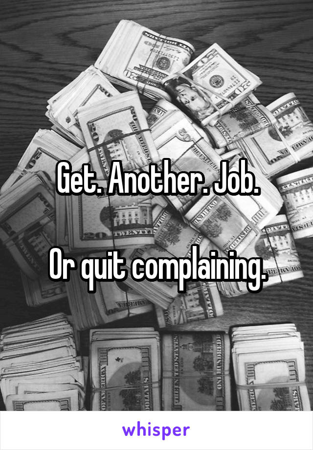 Get. Another. Job.

Or quit complaining.