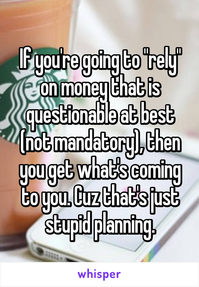 If you're going to "rely" on money that is questionable at best (not mandatory), then you get what's coming to you. Cuz that's just stupid planning.