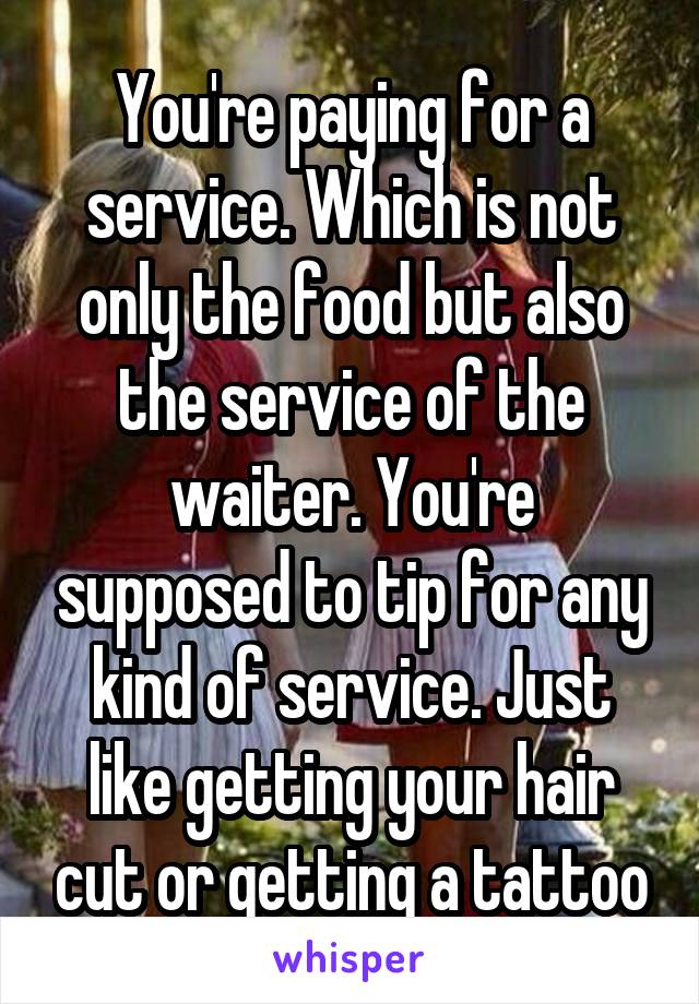 You're paying for a service. Which is not only the food but also the service of the waiter. You're supposed to tip for any kind of service. Just like getting your hair cut or getting a tattoo
