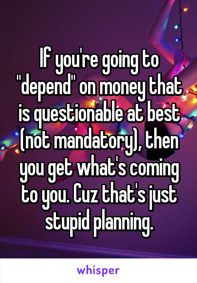 If you're going to "depend" on money that is questionable at best (not mandatory), then you get what's coming to you. Cuz that's just stupid planning.