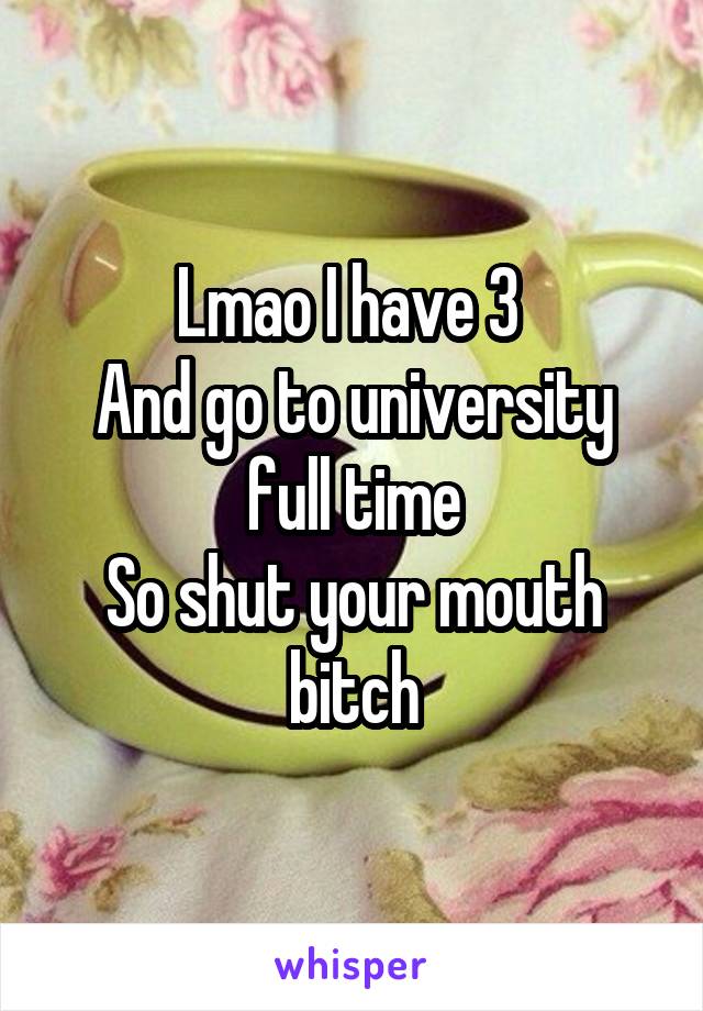 Lmao I have 3 
And go to university full time
So shut your mouth bitch