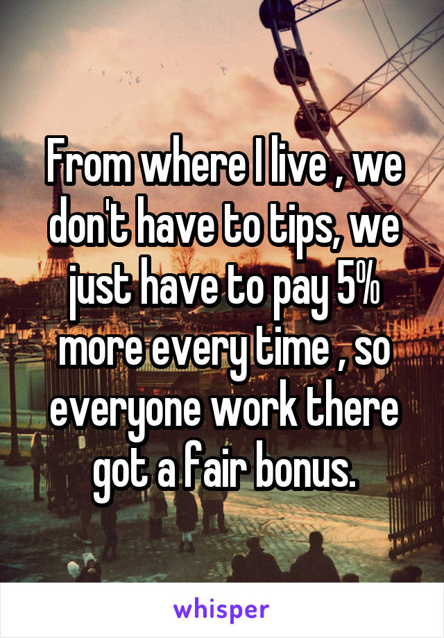 From where I live , we don't have to tips, we just have to pay 5% more every time , so everyone work there got a fair bonus.