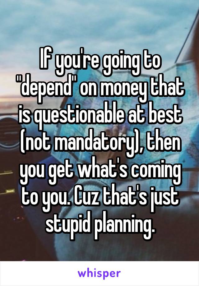 If you're going to "depend" on money that is questionable at best (not mandatory), then you get what's coming to you. Cuz that's just stupid planning.