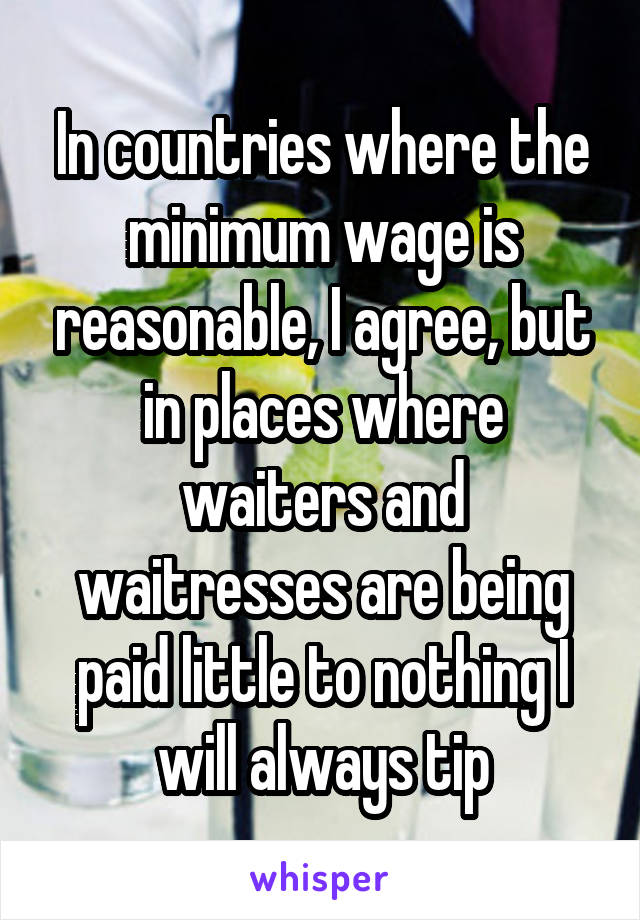 In countries where the minimum wage is reasonable, I agree, but in places where waiters and waitresses are being paid little to nothing I will always tip