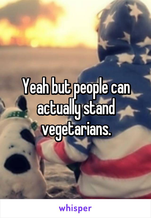 Yeah but people can actually stand vegetarians.