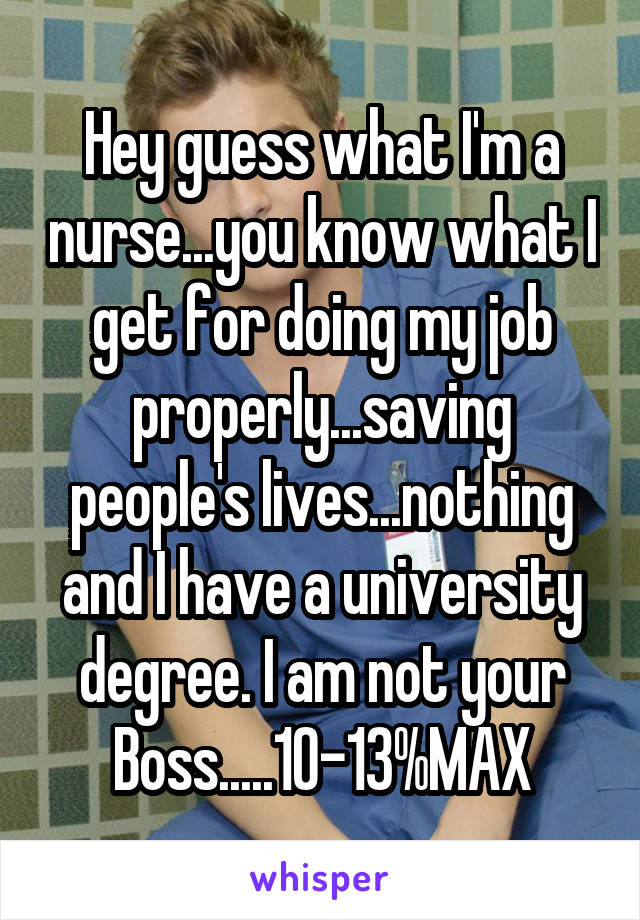 Hey guess what I'm a nurse...you know what I get for doing my job properly...saving people's lives...nothing and I have a university degree. I am not your Boss.....10-13%MAX