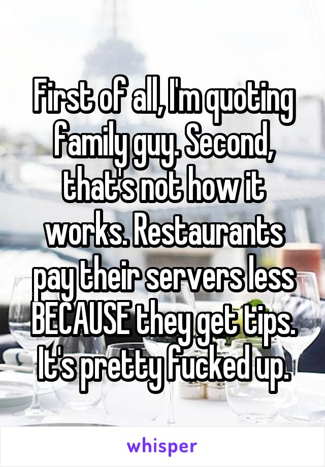 First of all, I'm quoting family guy. Second, that's not how it works. Restaurants pay their servers less BECAUSE they get tips. It's pretty fucked up.