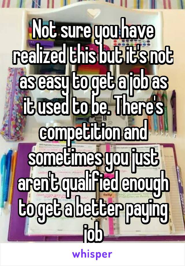 Not sure you have realized this but it's not as easy to get a job as it used to be. There's competition and sometimes you just aren't qualified enough to get a better paying job