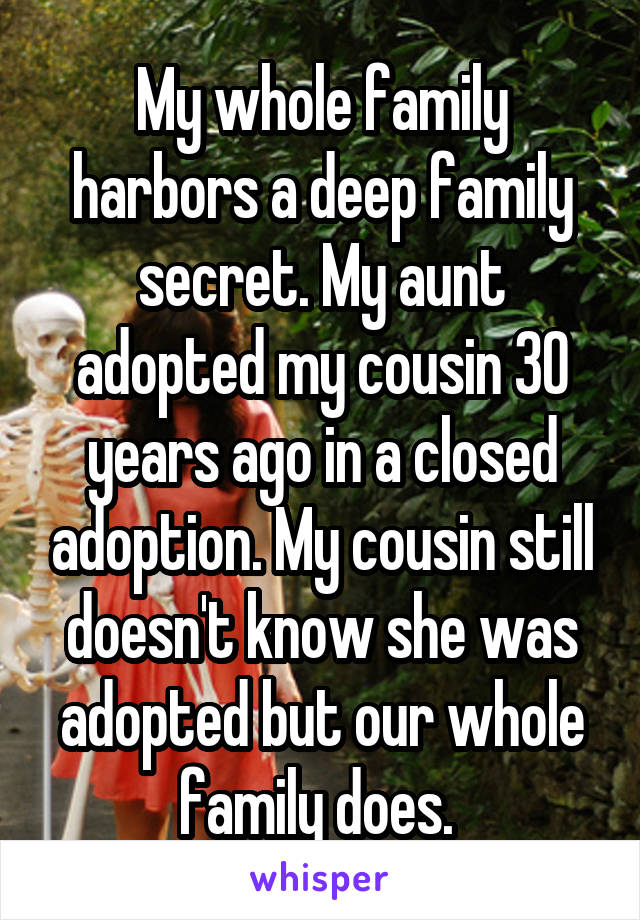 My whole family harbors a deep family secret. My aunt adopted my cousin 30 years ago in a closed adoption. My cousin still doesn't know she was adopted but our whole family does. 