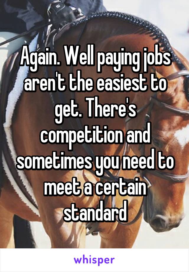 Again. Well paying jobs aren't the easiest to get. There's competition and sometimes you need to meet a certain standard