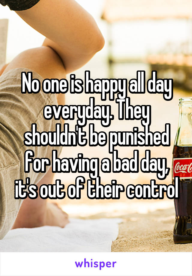 No one is happy all day everyday. They shouldn't be punished for having a bad day, it's out of their control