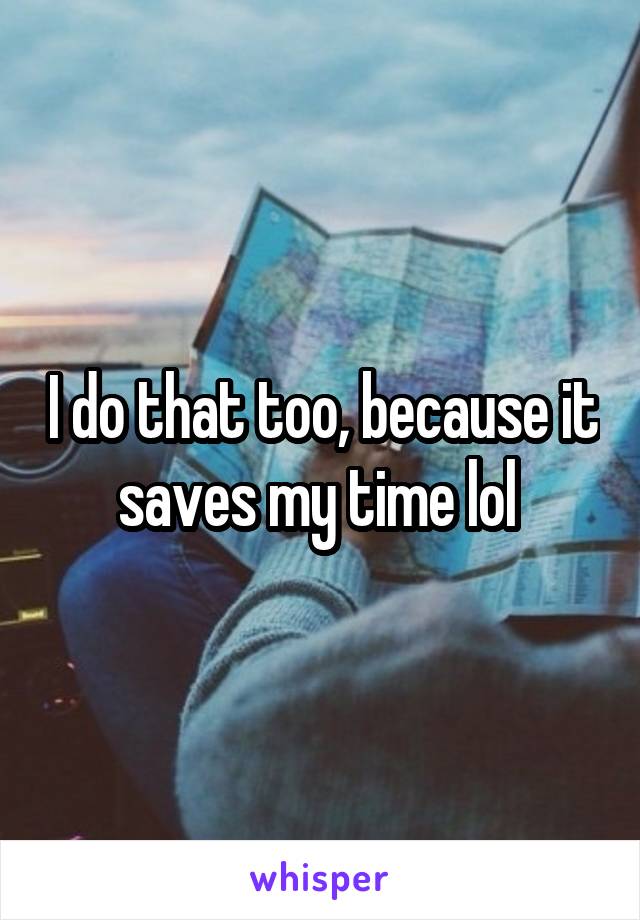 I do that too, because it saves my time lol 