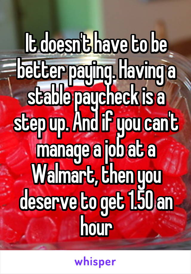 It doesn't have to be better paying. Having a stable paycheck is a step up. And if you can't manage a job at a Walmart, then you deserve to get 1.50 an hour