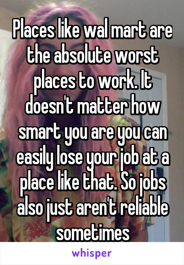 Places like wal mart are the absolute worst places to work. It doesn't matter how smart you are you can easily lose your job at a place like that. So jobs also just aren't reliable sometimes