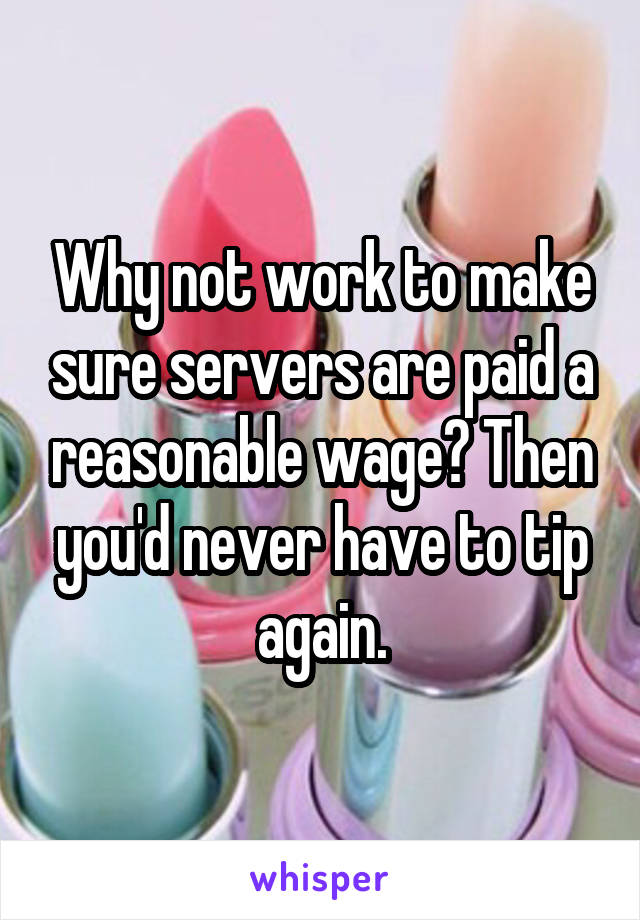 Why not work to make sure servers are paid a reasonable wage? Then you'd never have to tip again.