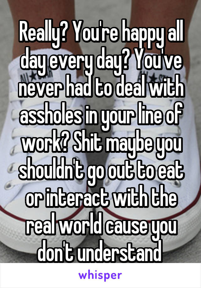 Really? You're happy all day every day? You've never had to deal with assholes in your line of work? Shit maybe you shouldn't go out to eat or interact with the real world cause you don't understand 